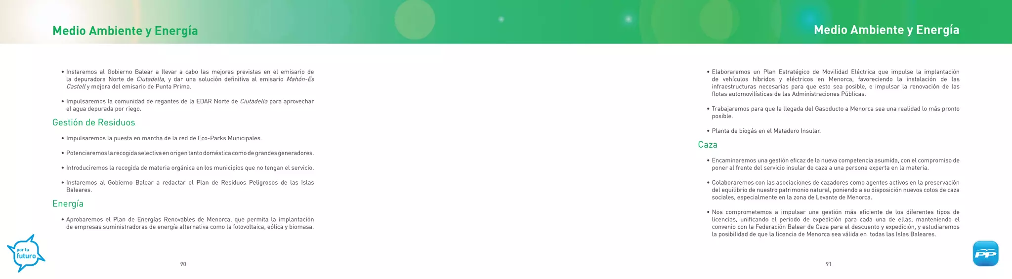 Medio Ambiente y Energía                                                                                                                 Medio Ambiente y Energía


 • Instaremos al Gobierno Balear a llevar a cabo las mejoras previstas en el emisario de          • Elaboraremos un Plan Estratégico de Movilidad Eléctrica que impulse la implantación
   la depuradora Norte de Ciutadella, y dar una solución definitiva al emisario Mahón-Es            de vehículos híbridos y eléctricos en Menorca, favoreciendo la instalación de las
   Castell y mejora del emisario de Punta Prima.                                                    infraestructuras necesarias para que esto sea posible, e impulsar la renovación de las
                                                                                                    flotas automovilísticas de las Administraciones Públicas.
 • Impulsaremos la comunidad de regantes de la EDAR Norte de Ciutadella para aprovechar
   el agua depurada por riego.                                                                    • Trabajaremos para que la llegada del Gasoducto a Menorca sea una realidad lo más pronto
                                                                                                    posible.
Gestión de Residuos
                                                                                                  • Planta de biogás en el Matadero Insular.
 • Impulsaremos la puesta en marcha de la red de Eco-Parks Municipales.
                                                                                                 Caza
 • Potenciaremos la recogida selectiva en origen tanto doméstica como de grandes generadores.
                                                                                                  • Encaminaremos una gestión eficaz de la nueva competencia asumida, con el compromiso de
 • Introduciremos la recogida de materia orgánica en los municipios que no tengan el servicio.      poner al frente del servicio insular de caza a una persona experta en la materia.

 • Instaremos al Gobierno Balear a redactar el Plan de Residuos Peligrosos de las Islas           • Colaboraremos con las asociaciones de cazadores como agentes activos en la preservación
   Baleares.                                                                                        del equilibrio de nuestro patrimonio natural, poniendo a su disposición nuevos cotos de caza
                                                                                                    sociales, especialmente en la zona de Levante de Menorca.
Energía
                                                                                                  • Nos comprometemos a impulsar una gestión más eficiente de los diferentes tipos de
 • Aprobaremos el Plan de Energías Renovables de Menorca, que permita la implantación               licencias, unificando el periodo de expedición para cada una de ellas, manteniendo el
   de empresas suministradoras de energía alternativa como la fotovoltaica, eólica y biomasa.       convenio con la Federación Balear de Caza para el descuento y expedición, y estudiaremos
                                                                                                    la posibilidad de que la licencia de Menorca sea válida en todas las Islas Baleares.



                                            90                                                                                                 91
 