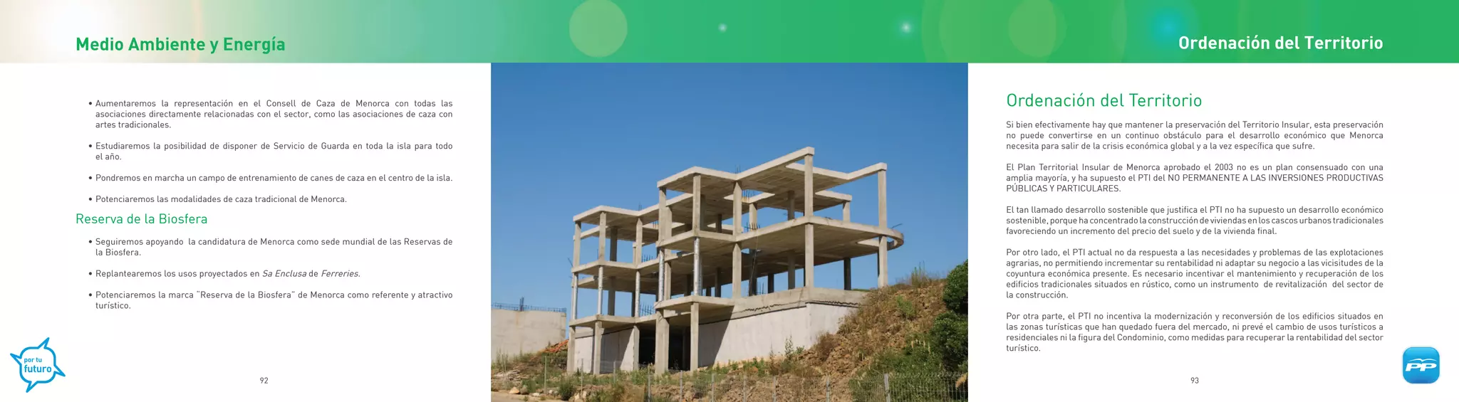 Medio Ambiente y Energía                                                                                                                  Ordenación del Territorio


  • Aumentaremos la representación en el Consell de Caza de Menorca con todas las             Ordenación del Territorio
    asociaciones directamente relacionadas con el sector, como las asociaciones de caza con
    artes tradicionales.                                                                      Si bien efectivamente hay que mantener la preservación del Territorio Insular, esta preservación
                                                                                              no puede convertirse en un continuo obstáculo para el desarrollo económico que Menorca
  • Estudiaremos la posibilidad de disponer de Servicio de Guarda en toda la isla para todo   necesita para salir de la crisis económica global y a la vez específica que sufre.
    el año.
                                                                                              El Plan Territorial Insular de Menorca aprobado el 2003 no es un plan consensuado con una
  • Pondremos en marcha un campo de entrenamiento de canes de caza en el centro de la isla.   amplia mayoría, y ha supuesto el PTI del NO PERMANENTE A LAS INVERSIONES PRODUCTIVAS
                                                                                              PÚBLICAS Y PARTICULARES.
  • Potenciaremos las modalidades de caza tradicional de Menorca.
                                                                                              El tan llamado desarrollo sostenible que justifica el PTI no ha supuesto un desarrollo económico
Reserva de la Biosfera                                                                        sostenible, porque ha concentrado la construcción de viviendas en los cascos urbanos tradicionales
                                                                                              favoreciendo un incremento del precio del suelo y de la vivienda final.
  • Seguiremos apoyando la candidatura de Menorca como sede mundial de las Reservas de
    la Biosfera.                                                                              Por otro lado, el PTI actual no da respuesta a las necesidades y problemas de las explotaciones
                                                                                              agrarias, no permitiendo incrementar su rentabilidad ni adaptar su negocio a las vicisitudes de la
  • Replantearemos los usos proyectados en Sa Enclusa de Ferreries.                           coyuntura económica presente. Es necesario incentivar el mantenimiento y recuperación de los
                                                                                              edificios tradicionales situados en rústico, como un instrumento de revitalización del sector de
  • Potenciaremos la marca “Reserva de la Biosfera” de Menorca como referente y atractivo     la construcción.
    turístico.
                                                                                              Por otra parte, el PTI no incentiva la modernización y reconversión de los edificios situados en
                                                                                              las zonas turísticas que han quedado fuera del mercado, ni prevé el cambio de usos turísticos a
                                                                                              residenciales ni la figura del Condominio, como medidas para recuperar la rentabilidad del sector
                                                                                              turístico.


                                           92                                                                                                93
 