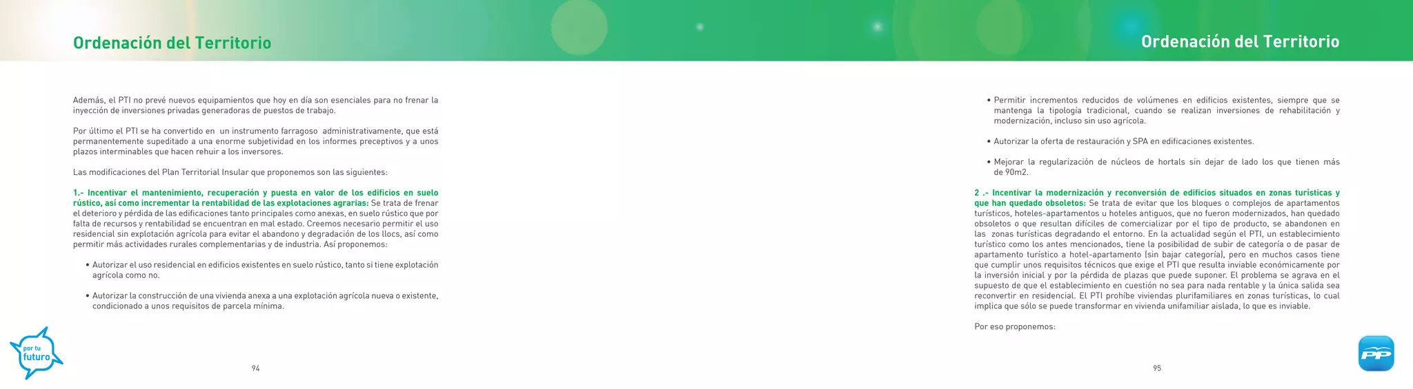 Ordenación del Territorio                                                                                                                            Ordenación del Territorio


Además, el PTI no prevé nuevos equipamientos que hoy en día son esenciales para no frenar la                • Permitir incrementos reducidos de volúmenes en edificios existentes, siempre que se
inyección de inversiones privadas generadoras de puestos de trabajo.                                          mantenga la tipología tradicional, cuando se realizan inversiones de rehabilitación y
                                                                                                              modernización, incluso sin uso agrícola.
Por último el PTI se ha convertido en un instrumento farragoso administrativamente, que está
permanentemente supeditado a una enorme subjetividad en los informes preceptivos y a unos                   • Autorizar la oferta de restauración y SPA en edificaciones existentes.
plazos interminables que hacen rehuir a los inversores.
                                                                                                            • Mejorar la regularización de núcleos de hortals sin dejar de lado los que tienen más
Las modificaciones del Plan Territorial Insular que proponemos son las siguientes:                            de 90m2.

1.- Incentivar el mantenimiento, recuperación y puesta en valor de los edificios en suelo                2 .- Incentivar la modernización y reconversión de edificios situados en zonas turísticas y
rústico, así como incrementar la rentabilidad de las explotaciones agrarias: Se trata de frenar          que han quedado obsoletos: Se trata de evitar que los bloques o complejos de apartamentos
el deterioro y pérdida de las edificaciones tanto principales como anexas, en suelo rústico que por      turísticos, hoteles-apartamentos u hoteles antiguos, que no fueron modernizados, han quedado
falta de recursos y rentabilidad se encuentran en mal estado. Creemos necesario permitir el uso          obsoletos o que resultan difíciles de comercializar por el tipo de producto, se abandonen en
residencial sin explotación agrícola para evitar el abandono y degradación de los llocs, así como        las zonas turísticas degradando el entorno. En la actualidad según el PTI, un establecimiento
permitir más actividades rurales complementarias y de industria. Así proponemos:                         turístico como los antes mencionados, tiene la posibilidad de subir de categoría o de pasar de
                                                                                                         apartamento turístico a hotel-apartamento (sin bajar categoría), pero en muchos casos tiene
   • Autorizar el uso residencial en edificios existentes en suelo rústico, tanto si tiene explotación   que cumplir unos requisitos técnicos que exige el PTI que resulta inviable económicamente por
     agrícola como no.                                                                                   la inversión inicial y por la pérdida de plazas que puede suponer. El problema se agrava en el
                                                                                                         supuesto de que el establecimiento en cuestión no sea para nada rentable y la única salida sea
   • Autorizar la construcción de una vivienda anexa a una explotación agrícola nueva o existente,       reconvertir en residencial. El PTI prohíbe viviendas plurifamiliares en zonas turísticas, lo cual
     condicionado a unos requisitos de parcela mínima.                                                   implica que sólo se puede transformar en vivienda unifamiliar aislada, lo que es inviable.

                                                                                                         Por eso proponemos:



                                                 94                                                                                                     95
 