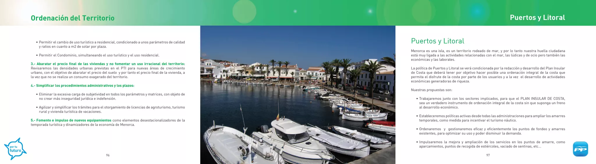 Ordenación del Territorio                                                                                                                                               Puertos y Litoral


   • Permitir el cambio de uso turístico a residencial, condicionado a unos parámetros de calidad       Puertos y Litoral
     y ratios en cuanto a m2 de solar por plaza.
                                                                                                        Menorca es una isla, es un territorio rodeado de mar, y por lo tanto nuestra huella ciudadana
   • Permitir el Condominio, simultaneando el uso turístico y el uso residencial.                       está muy ligada a las actividades relacionadas con el mar, las lúdicas y de ocio pero también las
                                                                                                        económicas y las laborales.
3.- Abaratar el precio final de las viviendas y no fomentar un uso irracional del territorio:
Revisaremos las densidades urbanas previstas en el PTI para nuevas áreas de crecimiento                 La política de Puertos y Litoral se verá condicionada por la redacción y desarrollo del Plan Insular
urbano, con el objetivo de abaratar el precio del suelo y por tanto el precio final de la vivienda, a   de Costa que deberá tener por objetivo hacer posible una ordenación integral de la costa que
la vez que no se realiza un consumo exagerado del territorio.                                           permita el disfrute de la costa por parte de los usuarios y a la vez el desarrollo de actividades
                                                                                                        económicas generadoras de riqueza.
4.- Simplificar los procedimientos administrativos y los plazos:
                                                                                                        Nuestras propuestas son:
   • Eliminar la excesiva carga de subjetividad en todos los parámetros y matrices, con objeto de
     no crear más inseguridad jurídica e indefensión.                                                      • Trabajaremos junto con los sectores implicados, para que el PLAN INSULAR DE COSTA,
                                                                                                             sea un verdadero instrumento de ordenación integral de la costa sin que suponga un freno
   • Agilizar y simplificar los trámites para el otorgamiento de licencias de agroturismo, turismo           al desarrollo económico.
     rural y vivienda turística de vacaciones.
                                                                                                           • Estableceremos políticas activas desde todas las administraciones para ampliar los amarres
5.- Fomento e impulso de nuevos equipamientos como elementos desestacionalizadores de la                     temporales, como medida para incentivar el turismo náutico.
temporada turística y dinamizadores de la economía de Menorca.
                                                                                                           • Ordenaremos y gestionaremos eficaz y eficientemente los puntos de fondeo y amarres
                                                                                                             existentes, para optimizar su uso y poder disminuir la demanda.

                                                                                                           • Impulsaremos la mejora y ampliación de los servicios en los puntos de amarre, como
                                                                                                             aparcamientos, puntos de recogida de estiércoles, vaciado de sentinas, etc...

                                                 96                                                                                                     97
 