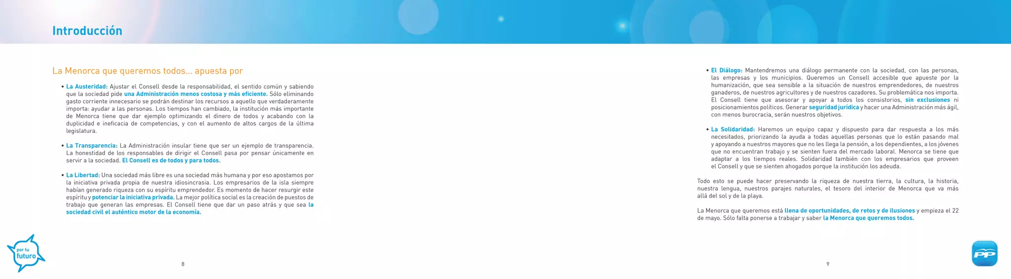 Introducción


La Menorca que queremos todos… apuesta por                                                                • El Diálogo: Mantendremos una diálogo permanente con la sociedad, con las personas,
                                                                                                            las empresas y los municipios. Queremos un Consell accesible que apueste por la
 • La Austeridad: Ajustar el Consell desde la responsabilidad, el sentido común y sabiendo                  humanización, que sea sensible a la situación de nuestros emprendedores, de nuestros
   que la sociedad pide una Administración menos costosa y más eficiente. Sólo eliminando                   ganaderos, de nuestros agricultores y de nuestros cazadores. Su problemática nos importa.
   gasto corriente innecesario se podrán destinar los recursos a aquello que verdaderamente                 El Consell tiene que asesorar y apoyar a todos los consistorios, sin exclusiones ni
   importa: ayudar a las personas. Los tiempos han cambiado, la institución más importante                  posicionamientos políticos. Generar seguridad jurídica y hacer una Administración más ágil,
   de Menorca tiene que dar ejemplo optimizando el dinero de todos y acabando con la                        con menos burocracia, serán nuestros objetivos.
   duplicidad e ineficacia de competencias, y con el aumento de altos cargos de la última
   legislatura.                                                                                           • La Solidaridad: Haremos un equipo capaz y dispuesto para dar respuesta a los más
                                                                                                            necesitados, priorizando la ayuda a todas aquellas personas que lo están pasando mal
 • La Transparencia: La Administración insular tiene que ser un ejemplo de transparencia.                   y apoyando a nuestros mayores que no les llega la pensión, a los dependientes, a los jóvenes
   La honestidad de los responsables de dirigir el Consell pasa por pensar únicamente en                    que no encuentran trabajo y se sienten fuera del mercado laboral. Menorca se tiene que
   servir a la sociedad. El Consell es de todos y para todos.                                               adaptar a los tiempos reales. Solidaridad también con los empresarios que proveen
                                                                                                            el Consell y que se sienten ahogados porque la institución los adeuda.
 • La Libertad: Una sociedad más libre es una sociedad más humana y por eso apostamos por
   la iniciativa privada propia de nuestra idiosincrasia. Los empresarios de la isla siempre           Todo esto se puede hacer preservando la riqueza de nuestra tierra, la cultura, la historia,
   habían generado riqueza con su espíritu emprendedor. Es momento de hacer resurgir este              nuestra lengua, nuestros parajes naturales, el tesoro del interior de Menorca que va más
   espíritu y potenciar la iniciativa privada. La mejor política social es la creación de puestos de   allá del sol y de la playa.
   trabajo que generan las empresas. El Consell tiene que dar un paso atrás y que sea la
   sociedad civil el auténtico motor de la economía.                                                   La Menorca que queremos está llena de oportunidades, de retos y de ilusiones y empieza el 22
                                                                                                       de mayo. Sólo falta ponerse a trabajar y saber la Menorca que queremos todos.




                                                8                                                                                                     9
 