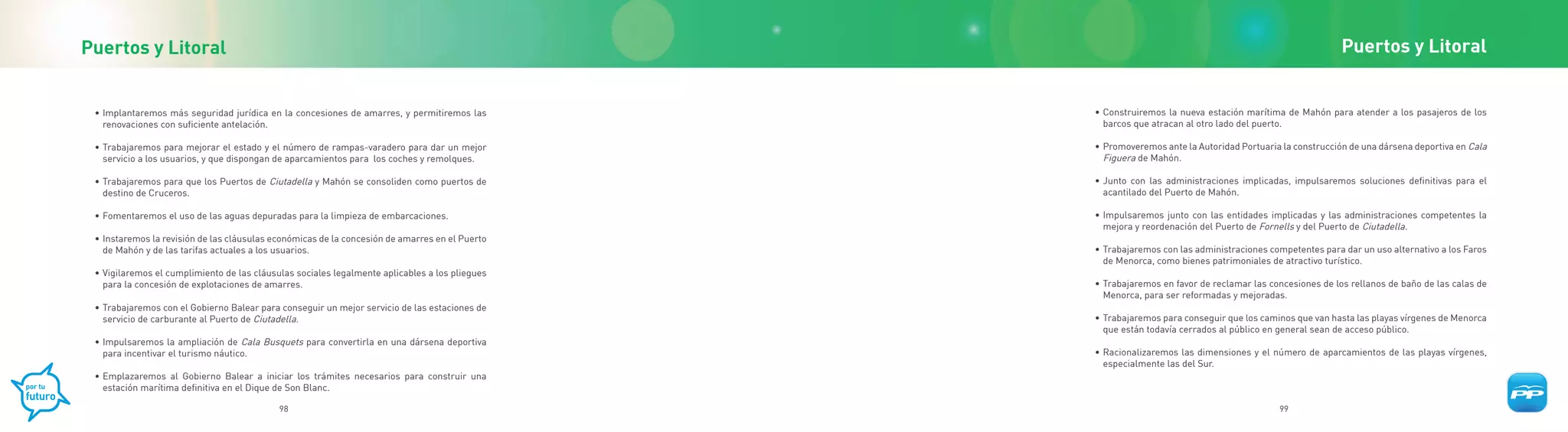 Puertos y Litoral                                                                                                                                        Puertos y Litoral


 • Implantaremos más seguridad jurídica en la concesiones de amarres, y permitiremos las        • Construiremos la nueva estación marítima de Mahón para atender a los pasajeros de los
   renovaciones con suficiente antelación.                                                        barcos que atracan al otro lado del puerto.

 • Trabajaremos para mejorar el estado y el número de rampas-varadero para dar un mejor         • Promoveremos ante la Autoridad Portuaria la construcción de una dársena deportiva en Cala
   servicio a los usuarios, y que dispongan de aparcamientos para los coches y remolques.         Figuera de Mahón.

 • Trabajaremos para que los Puertos de Ciutadella y Mahón se consoliden como puertos de        • Junto con las administraciones implicadas, impulsaremos soluciones definitivas para el
   destino de Cruceros.                                                                           acantilado del Puerto de Mahón.

 • Fomentaremos el uso de las aguas depuradas para la limpieza de embarcaciones.                • Impulsaremos junto con las entidades implicadas y las administraciones competentes la
                                                                                                  mejora y reordenación del Puerto de Fornells y del Puerto de Ciutadella.
 • Instaremos la revisión de las cláusulas económicas de la concesión de amarres en el Puerto
   de Mahón y de las tarifas actuales a los usuarios.                                           • Trabajaremos con las administraciones competentes para dar un uso alternativo a los Faros
                                                                                                  de Menorca, como bienes patrimoniales de atractivo turístico.
 • Vigilaremos el cumplimiento de las cláusulas sociales legalmente aplicables a los pliegues
   para la concesión de explotaciones de amarres.                                               • Trabajaremos en favor de reclamar las concesiones de los rellanos de baño de las calas de
                                                                                                  Menorca, para ser reformadas y mejoradas.
 • Trabajaremos con el Gobierno Balear para conseguir un mejor servicio de las estaciones de
   servicio de carburante al Puerto de Ciutadella.                                              • Trabajaremos para conseguir que los caminos que van hasta las playas vírgenes de Menorca
                                                                                                  que están todavía cerrados al público en general sean de acceso público.
 • Impulsaremos la ampliación de Cala Busquets para convertirla en una dársena deportiva
   para incentivar el turismo náutico.                                                          • Racionalizaremos las dimensiones y el número de aparcamientos de las playas vírgenes,
                                                                                                  especialmente las del Sur.
 • Emplazaremos al Gobierno Balear a iniciar los trámites necesarios para construir una
   estación marítima definitiva en el Dique de Son Blanc.

                                            98                                                                                            99
 