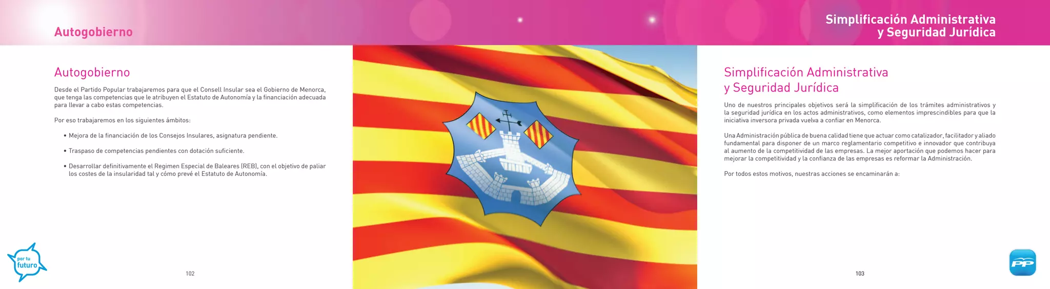 Simplificación Administrativa
Autogobierno                                                                                                                                      y Seguridad Jurídica


Autogobierno                                                                                        Simplificación Administrativa
Desde el Partido Popular trabajaremos para que el Consell Insular sea el Gobierno de Menorca,       y Seguridad Jurídica
que tenga las competencias que le atribuyen el Estatuto de Autonomía y la financiación adecuada
para llevar a cabo estas competencias.                                                              Uno de nuestros principales objetivos será la simplificación de los trámites administrativos y
                                                                                                    la seguridad jurídica en los actos administrativos, como elementos imprescindibles para que la
Por eso trabajaremos en los siguientes ámbitos:                                                     iniciativa inversora privada vuelva a confiar en Menorca.

   • Mejora de la financiación de los Consejos Insulares, asignatura pendiente.                     Una Administración pública de buena calidad tiene que actuar como catalizador, facilitador y aliado
                                                                                                    fundamental para disponer de un marco reglamentario competitivo e innovador que contribuya
   • Traspaso de competencias pendientes con dotación suficiente.                                   al aumento de la competitividad de las empresas. La mejor aportación que podemos hacer para
                                                                                                    mejorar la competitividad y la confianza de las empresas es reformar la Administración.
   • Desarrollar definitivamente el Regimen Especial de Baleares (REB), con el objetivo de paliar
     los costes de la insularidad tal y cómo prevé el Estatuto de Autonomía.                        Por todos estos motivos, nuestras acciones se encaminarán a:




                                              102                                                                                                  103
 
