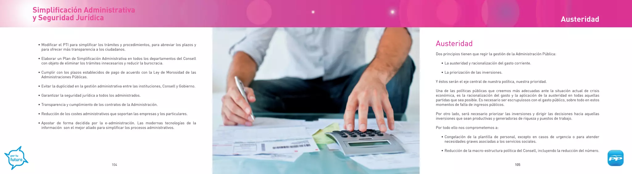 Simplificación Administrativa
y Seguridad Jurídica                                                                                                                                                           Austeridad


 • Modificar el PTI para simplificar los trámites y procedimientos, para abreviar los plazos y      Austeridad
   para ofrecer más transparencia a los ciudadanos.
                                                                                                    Dos principios tienen que regir la gestión de la Administración Pública:
 • Elaborar un Plan de Simplificación Administrativa en todos los departamentos del Consell
   con objeto de eliminar los trámites innecesarios y reducir la burocracia.                           • La austeridad y racionalización del gasto corriente.

 • Cumplir con los plazos establecidos de pago de acuerdo con la Ley de Morosidad de las               • La priorización de las inversiones.
   Administraciones Públicas.
                                                                                                    Y éstos serán el eje central de nuestra política, nuestra prioridad.
 • Evitar la duplicidad en la gestión administrativa entre las instituciones, Consell y Gobierno.
                                                                                                    Una de las políticas públicas que creemos más adecuadas ante la situación actual de crisis
 • Garantizar la seguridad jurídica a todos los administrados.                                      económica, es la racionalización del gasto y la aplicación de la austeridad en todas aquellas
                                                                                                    partidas que sea posible. Es necesario ser escrupulosos con el gasto público, sobre todo en estos
 • Transparencia y cumplimiento de los contratos de la Administración.                              momentos de falta de ingresos públicos.

 • Reducción de los costes administrativos que soportan las empresas y los particulares.            Por otro lado, será necesario priorizar las inversiones y dirigir las decisiones hacia aquellas
                                                                                                    inversiones que sean productivas y generadoras de riqueza y puestos de trabajo.
 • Apostar de forma decidida por la e-administración. Las modernas tecnologías de la
   información son el mejor aliado para simplificar los procesos administrativos.                   Por todo ello nos comprometemos a:

                                                                                                       • Congelación de la plantilla de personal, excepto en casos de urgencia o para atender
                                                                                                         necesidades graves asociadas a los servicios sociales.

                                                                                                       • Reducción de la macro-estructura política del Consell, incluyendo la reducción del número.


                                             104                                                                                                    105
 