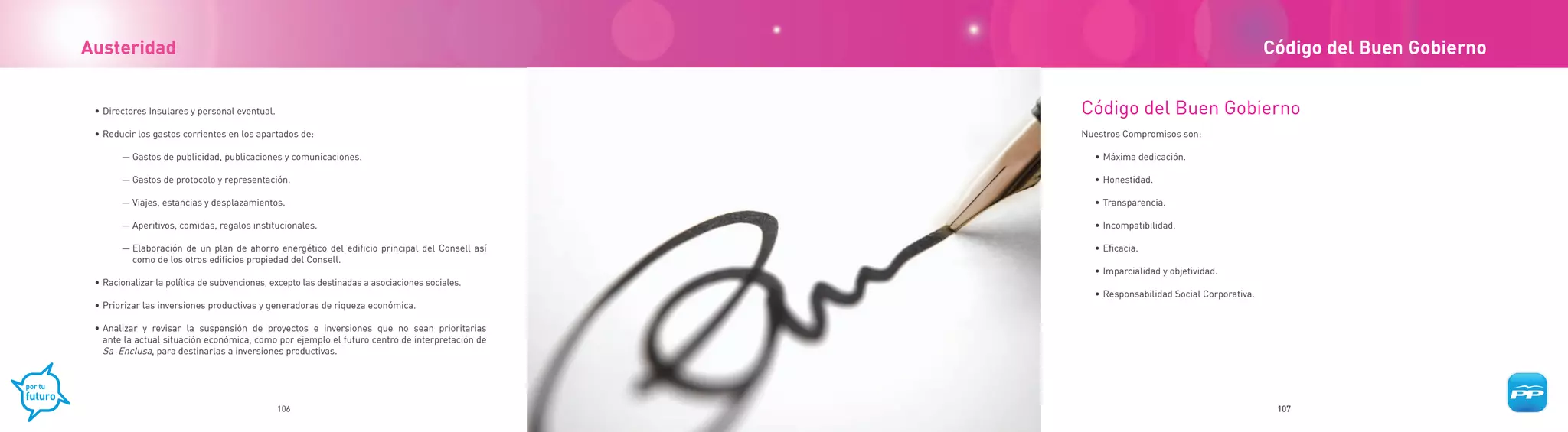 Austeridad                                                                                                                                Código del Buen Gobierno


 • Directores Insulares y personal eventual.                                                    Código del Buen Gobierno
 • Reducir los gastos corrientes en los apartados de:                                           Nuestros Compromisos son:

       — Gastos de publicidad, publicaciones y comunicaciones.                                    • Máxima dedicación.

       — Gastos de protocolo y representación.                                                    • Honestidad.

       — Viajes, estancias y desplazamientos.                                                     • Transparencia.

       — Aperitivos, comidas, regalos institucionales.                                            • Incompatibilidad.

       — Elaboración de un plan de ahorro energético del edificio principal del Consell así       • Eficacia.
         como de los otros edificios propiedad del Consell.
                                                                                                  • Imparcialidad y objetividad.
 • Racionalizar la política de subvenciones, excepto las destinadas a asociaciones sociales.
                                                                                                  • Responsabilidad Social Corporativa.
 • Priorizar las inversiones productivas y generadoras de riqueza económica.

 • Analizar y revisar la suspensión de proyectos e inversiones que no sean prioritarias
   ante la actual situación económica, como por ejemplo el futuro centro de interpretación de
   Sa Enclusa, para destinarlas a inversiones productivas.




                                               106                                                                                         107
 