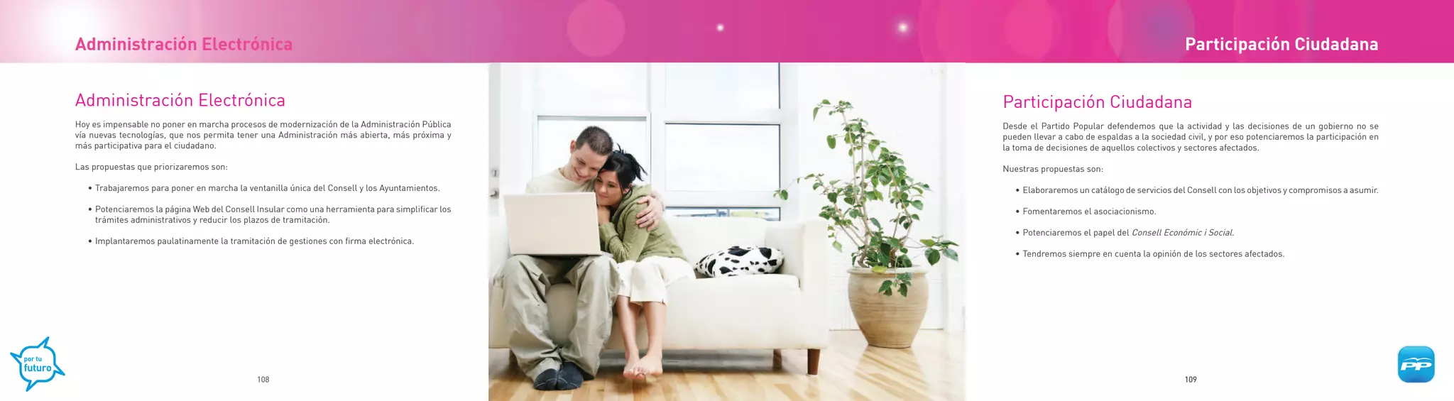 Administración Electrónica                                                                                                                     Participación Ciudadana


Administración Electrónica                                                                       Participación Ciudadana
Hoy es impensable no poner en marcha procesos de modernización de la Administración Pública      Desde el Partido Popular defendemos que la actividad y las decisiones de un gobierno no se
vía nuevas tecnologías, que nos permita tener una Administración más abierta, más próxima y      pueden llevar a cabo de espaldas a la sociedad civil, y por eso potenciaremos la participación en
más participativa para el ciudadano.                                                             la toma de decisiones de aquellos colectivos y sectores afectados.

Las propuestas que priorizaremos son:                                                            Nuestras propuestas son:

   • Trabajaremos para poner en marcha la ventanilla única del Consell y los Ayuntamientos.         • Elaboraremos un catálogo de servicios del Consell con los objetivos y compromisos a asumir.

   • Potenciaremos la página Web del Consell Insular como una herramienta para simplificar los      • Fomentaremos el asociacionismo.
     trámites administrativos y reducir los plazos de tramitación.
                                                                                                    • Potenciaremos el papel del Consell Económic i Social.
   • Implantaremos paulatinamente la tramitación de gestiones con firma electrónica.
                                                                                                    • Tendremos siempre en cuenta la opinión de los sectores afectados.




                                             108                                                                                               109
 