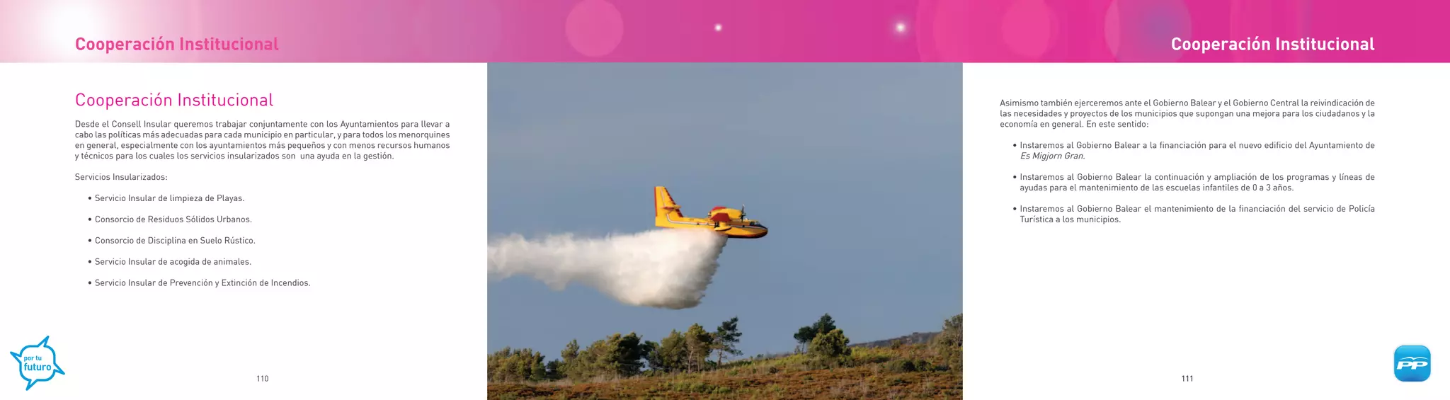 Cooperación Institucional                                                                                                                     Cooperación Institucional


Cooperación Institucional                                                                          Asimismo también ejerceremos ante el Gobierno Balear y el Gobierno Central la reivindicación de
                                                                                                   las necesidades y proyectos de los municipios que supongan una mejora para los ciudadanos y la
Desde el Consell Insular queremos trabajar conjuntamente con los Ayuntamientos para llevar a       economía en general. En este sentido:
cabo las políticas más adecuadas para cada municipio en particular, y para todos los menorquines
en general, especialmente con los ayuntamientos más pequeños y con menos recursos humanos             • Instaremos al Gobierno Balear a la financiación para el nuevo edificio del Ayuntamiento de
y técnicos para los cuales los servicios insularizados son una ayuda en la gestión.                     Es Migjorn Gran.

Servicios Insularizados:                                                                              • Instaremos al Gobierno Balear la continuación y ampliación de los programas y líneas de
                                                                                                        ayudas para el mantenimiento de las escuelas infantiles de 0 a 3 años.
   • Servicio Insular de limpieza de Playas.
                                                                                                      • Instaremos al Gobierno Balear el mantenimiento de la financiación del servicio de Policía
   • Consorcio de Residuos Sólidos Urbanos.                                                             Turística a los municipios.

   • Consorcio de Disciplina en Suelo Rústico.

   • Servicio Insular de acogida de animales.

   • Servicio Insular de Prevención y Extinción de Incendios.




                                                 110                                                                                            111
 