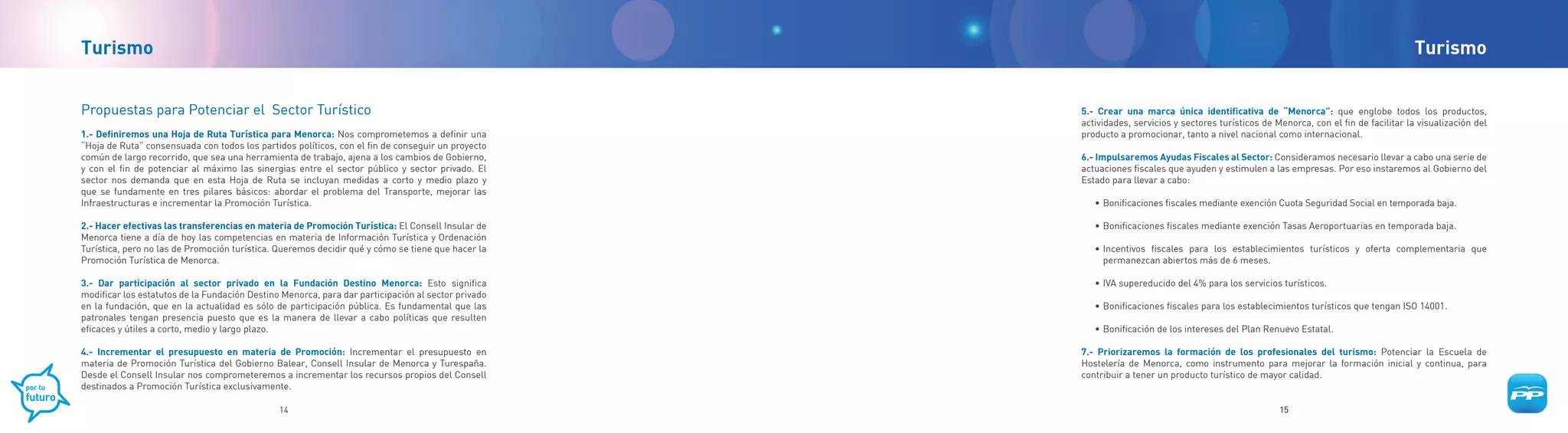 Turismo                                                                                                                                                                               Turismo


Propuestas para Potenciar el Sector Turístico                                                       5.- Crear una marca única identificativa de “Menorca”: que englobe todos los productos,
                                                                                                    actividades, servicios y sectores turísticos de Menorca, con el fin de facilitar la visualización del
1.- Definiremos una Hoja de Ruta Turística para Menorca: Nos comprometemos a definir una            producto a promocionar, tanto a nivel nacional como internacional.
“Hoja de Ruta” consensuada con todos los partidos políticos, con el fin de conseguir un proyecto
común de largo recorrido, que sea una herramienta de trabajo, ajena a los cambios de Gobierno,      6.- Impulsaremos Ayudas Fiscales al Sector: Consideramos necesario llevar a cabo una serie de
y con el fin de potenciar al máximo las sinergias entre el sector público y sector privado. El      actuaciones fiscales que ayuden y estimulen a las empresas. Por eso instaremos al Gobierno del
sector nos demanda que en esta Hoja de Ruta se incluyan medidas a corto y medio plazo y             Estado para llevar a cabo:
que se fundamente en tres pilares básicos: abordar el problema del Transporte, mejorar las
Infraestructuras e incrementar la Promoción Turística.                                                 • Bonificaciones fiscales mediante exención Cuota Seguridad Social en temporada baja.

2.- Hacer efectivas las transferencias en materia de Promoción Turística: El Consell Insular de        • Bonificaciones fiscales mediante exención Tasas Aeroportuarias en temporada baja.
Menorca tiene a día de hoy las competencias en materia de Información Turística y Ordenación
Turística, pero no las de Promoción turística. Queremos decidir qué y cómo se tiene que hacer la       • Incentivos fiscales para los establecimientos turísticos y oferta complementaria que
Promoción Turística de Menorca.                                                                          permanezcan abiertos más de 6 meses.

3.- Dar participación al sector privado en la Fundación Destino Menorca: Esto significa                • IVA supereducido del 4% para los servicios turísticos.
modificar los estatutos de la Fundación Destino Menorca, para dar participación al sector privado
en la fundación, que en la actualidad es sólo de participación pública. Es fundamental que las         • Bonificaciones fiscales para los establecimientos turísticos que tengan ISO 14001.
patronales tengan presencia puesto que es la manera de llevar a cabo políticas que resulten
eficaces y útiles a corto, medio y largo plazo.                                                        • Bonificación de los intereses del Plan Renuevo Estatal.

4.- Incrementar el presupuesto en materia de Promoción: Incrementar el presupuesto en               7.- Priorizaremos la formación de los profesionales del turismo: Potenciar la Escuela de
materia de Promoción Turística del Gobierno Balear, Consell Insular de Menorca y Turespaña.         Hostelería de Menorca, como instrumento para mejorar la formación inicial y continua, para
Desde el Consell Insular nos comprometeremos a incrementar los recursos propios del Consell         contribuir a tener un producto turístico de mayor calidad.
destinados a Promoción Turística exclusivamente.

                                               14                                                                                                    15
 