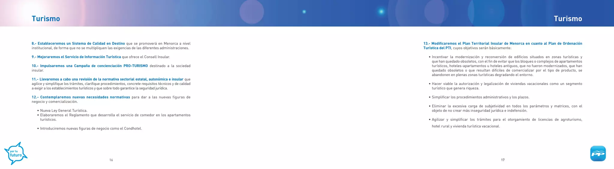 Turismo                                                                                                                                                                                 Turismo


8.- Estableceremos un Sistema de Calidad en Destino que se promoverá en Menorca a nivel                    13.- Modificaremos el Plan Territorial Insular de Menorca en cuanto al Plan de Ordenación
institucional, de forma que no se multipliquen las exigencias de las diferentes administraciones.          Turística del PTI, cuyos objetivos serán básicamente:

9.- Mejoraremos el Servicio de Información Turística que ofrece el Consell Insular.                          • Incentivar la modernización y reconversión de edificios situados en zonas turísticas y
                                                                                                               que han quedado obsoletos, con el fin de evitar que los bloques o complejos de apartamentos
10.- Impulsaremos una Campaña de concienciación PRO-TURISMO destinado a la sociedad                            turísticos, hoteles-apartamentos u hoteles antiguos, que no fueron modernizados, que han
insular.                                                                                                       quedado obsoletos o que resultan difíciles de comercializar por el tipo de producto, se
                                                                                                               abandonen en plenas zonas turísticas degradando el entorno.
11.- Llevaremos a cabo una revisión de la normativa sectorial estatal, autonómica e insular que
agilice y simplifique los trámites, clarifique procedimientos, concrete requisitos técnicos y de calidad     • Hacer viable la autorización y legalización de viviendas vacacionales como un segmento
a exigir a los establecimientos turísticos y que sobre todo garantice la seguridad jurídica.                   turístico que genera riqueza.

12.- Contemplaremos nuevas necesidades normativas para dar a las nuevas figuras de                           • Simplificar los procedimientos administrativos y los plazos.
negocio y comercialización.
                                                                                                             • Eliminar la excesiva carga de subjetividad en todos los parámetros y matrices, con el
   • Nueva Ley General Turística.                                                                              objeto de no crear más inseguridad jurídica e indefensión.
   • Elaboraremos el Reglamento que desarrolla el servicio de comedor en los apartamentos
     turísticos.                                                                                             • Agilizar y simplificar los trámites para el otorgamiento de licencias de agroturismo,
                                                                                                               hotel rural y vivienda turística vacacional.
   • Introduciremos nuevas figuras de negocio como el Condhotel.




                                                  16                                                                                                          17
 