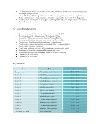 •	   Los profesores invitados actúan como facilitadores, aportando información y antecedentes a la re-
        flexión y el trabajo colectivo.
   •	   Los facilitadores y técnicos participantes aportan a las preguntas y desafíos que se plantean, me-
        diante la socialización y traspaso de conocimientos y capacidades al conjunto de participantes.
   •	   Se seleccionan experiencias en curso para analizar, generar reflexión, propuestas, y apoyar en su
        desarrollo colectivamente.



5. Contenidos del programa

   •	   Cooperativismo en la historia y política económico-social de Chile
   •	   Revisión crítica de la política urbana y de vivienda en Chile
   •	   Escenarios político-económicos y sociales en América Latina
   •	   Experiencias latinoamericanas de construcción popular de hábitat
   •	   Fundamentos filosóficos y antropológicos del cooperativismo
   •	   Prácticas cooperativas, autogestión, economía política y políticas públicas
   •	   Derecho a la vivienda y a la ciudad
   •	   Prácticas de autoconocimiento y reflexión sobre el trabajo político social
   •	   Taller de reconstrucción histórica y elaboración conceptual
   •	   Taller de fundamentos, aspiraciones y principios del cooperativismo
   •	   Laboratorio de experiencias
   •	   Laboratorio de propuestas



6. Calendario

              Sesiones                            Fecha                                  Hora
  Inauguración                        Viernes 3 de septiembre                         17:00 – 21:00
  Sesión 1                            Sábado 4 de septiembre                           9:30 – 17:30
  Sesión 2                            Viernes 24 de septiembre                        17:00 – 21:00
  Sesión 3                            Sábado 25 de septiembre                          9:30 – 17:30
  Sesión 4                            Viernes 8 de octubre                            17:00 – 21:00
  Sesión 5                            Sábado 9 de octubre                              9:30 – 17:30
  Sesión 6                            Jueves 21 de octubre                                      p/c
  Sesión 7                            Viernes 22 de octubre                                     p/c
  Sesión 8                            Sábado 23 de octubre                                      p/c
  Sesión 9                            Viernes 12 de noviembre                         17:00 – 21:00
  Sesión 10                           Sábado 13 de noviembre                           9:30 – 17:30
  Sesión 11                           Viernes 26 de noviembre                         17:00 – 21:00
  Sesión 12                           Sábado 27 de noviembre                           9:30 – 17:30
  Actividad de Cierre                  10 de diciembre                                          p/c
 
