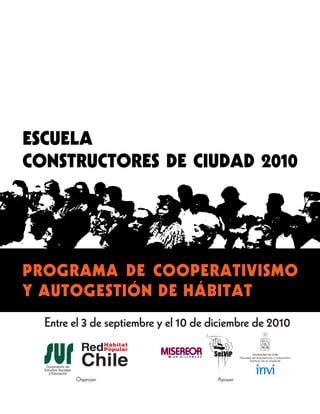 ESCUELA
CONSTRUCTORES DE CIUDAD 2010




PROGRAMA DE COOPERATIVISMO
Y AUTOGESTIÓN DE HÁBITAT
  Entre el 3 de septiembre y el 10 de diciembre de 2010



        Organizan                      Apoyan
 