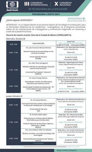 BIENVENIDA
¿Cómo ingresar #CONTE2021?
#CONTE2021 es un espacio donde se encuentran tópicos de Tecnología en la Educación, para
el intercambio intelectual de los académicos - investigadores, en el programa encontrarás
videos de las contribuciones de investigadores y conferencias magistrales en streaming a
través de la plataforma Zoom.
Horario de nuestro evento: Hora de la Ciudad de México (CDMX) [GMT-5].
Miércoles, Octubre 20
9:30 - 9:45
10:00 - 11:00
11:00 - 12:00
INAUGURACIÓN
Dr. Juan Francisco Álvarez Herrero
“Nuevos escenarios de aprendizaje en los
entornos virtuales"
Universidad de Alicante
ESPAÑA
Dra. Mar Pérez Sanagustín
"Modelos híbridos de aprendizaje: Haciendo
camino hacia el futuro"
Université Paul Sabatier Tolouse III
FRANCIA
Moderadora: Dra. Alma Delia Otero Escobar
correo: aotero@uv.mx
Zoom Link
https://bsu.buap.mx/CONTE2021
ID: 895 9173 3740
Contraseña: 959891
Moderador: Miguel Ángel León Chávez
correo: miguel.leon@correo.buap.mx
Zoom Link
https://bsu.buap.mx/CONTE2021
ID: 895 9173 3740
Contraseña: 959891
Zoom Link
https://bsu.buap.mx/CONTE2021
ID:895 9173 3740 Contraseña:959891
12:00 - 13:00
Dr. Ismar Frango Silveira
"Aprendizaje remoto: Una alternativa
educativa para América Latina"
Universidade Presbiteriana Mackenzie - SP
Universidade Cruzeiro do Sul - SP
BRASIL
Moderadores: M.C. Marcela Rivera Martínez
correo: marcela.rivera@correo.buap.mx
M.C. Luis Rene Marcial Castillo
correo: luis.marcial@correo.buap.mx
Zoom Link
https://bsu.buap.mx/CONTE2021
ID: 895 9173 3740 Contraseña: 959891
Jueves, Octubre 21
10:00 - 11:00
11:00 - 12:00
Dr. Fernando Reimers
"Innovación Educativa Global: Oportunidad de
la educación mediada por la tecnología"
Universidad de Harvard
USA
Dr. Aurelio López López
"Experiencias en el Desarrollo de Medios
Informáticos para la Educación"
Instituto Nacional de Astrofísica, Óptica y
Electrónica - INAOE
MÉXICO
Moderadora: Dra. Etelvina Archundia Sierra
correo: etelvina.archundia@correo.buap.mx
Zoom Link
https://bsu.buap.mx/CONTE2021
ID: 895 9173 3740
Contraseña: 959891
Moderador: M.C. Alfonso Garcés Báez
correo: alfonso.garces@correo.buap.mx
Zoom Link
https://bsu.buap.mx/CONTE2021
ID: 895 9173 3740
Contraseña: 959891
12:00 - 13:00
Moderadora: Dra. Carmen Cerón Garnica
correo: carmen.ceron@correo.buap.mx
Zoom Link
https://bsu.buap.mx/CONTE2021
ID: 895 9173 3740
Contraseña: 959891
Dra. Laura Beatriz Vidal Turrubiates
“Museos virtuales, una visión tecnológica del
Arte Digital”
Universidad Juárez Autónoma de Tabasco
MÉXICO
C L A U S U R A
PROGRAMA CONTE 2021
DE TECNOLOGÍAS EN LA EDUCACIÓN
III        
           X        
      
https://conte.cs.buap.mx
Audio: Dra. Etelvina Archundia Sierra
 