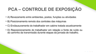2020 SMALLSTORE. Todos os Direitos Reservados. Siga-nos!
12
• A) Revezamento entre ambientes, postos, funções ou atividades
• B) Posicionamento remoto dos controles das máquinas
• C) Enclausuramento do trabalhador em cabine tratada acusticamente
• D) Reposicionamento do trabalhador em relação a fonte de ruído ou
do caminho da transmissão durante etapas da jornada de trabalho.
PCA – CONTROLE DE EXPOSIÇÃO
 