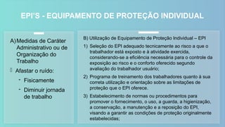 EPI’S - EQUIPAMENTO DE PROTEÇÃO INDIVIDUAL
B) Utilização de Equipamento de Proteção Individual – EPI
1) Seleção do EPI adequado tecnicamente ao risco a que o
trabalhador está exposto e à atividade exercida,
considerando-se a eficiência necessária para o controle da
exposição ao risco e o conforto oferecido segundo
avaliação do trabalhador usuário;
2) Programa de treinamento dos trabalhadores quanto à sua
correta utilização e orientação sobre as limitações de
proteção que o EPI oferece.
3) Estabelecimento de normas ou procedimentos para
promover o fornecimento, o uso, a guarda, a higienização,
a conservação, a manutenção e a reposição do EPI,
visando a garantir as condições de proteção originalmente
estabelecidas;
A)Medidas de Caráter
Administrativo ou de
Organização do
Trabalho
- Afastar o ruído:
- Fisicamente
- Diminuir jornada
de trabalho
 