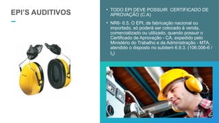 EPI’S AUDITIVOS
• TODO EPI DEVE POSSUIR CERTIFICADO DE
APROVAÇÃO (C.A)
• NR6- 6.5. O EPI, de fabricação nacional ou
importado, só poderá ser colocado à venda,
comercializado ou utilizado, quando possuir o
Certificado de Aprovação - CA, expedido pelo
Ministério do Trabalho e da Administração - MTA,
atendido o disposto no subitem 6.9.3. (106.006-6 /
I2)
 