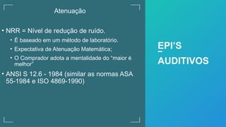 Atenuação
• NRR = Nível de redução de ruído.
• É baseado em um método de laboratório.
• Expectativa de Atenuação Matemática;
• O Comprador adota a mentalidade do “maior é
melhor”
• ANSI S 12.6 - 1984 (similar as normas ASA
55-1984 e ISO 4869-1990)
EPI’S
AUDITIVOS
 