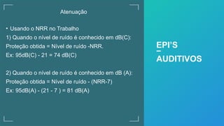 Atenuação
• Usando o NRR no Trabalho
1) Quando o nível de ruído é conhecido em dB(C):
Proteção obtida = Nível de ruído -NRR.
Ex: 95dB(C) - 21 = 74 dB(C)
2) Quando o nível de ruído é conhecido em dB (A):
Proteção obtida = Nível de ruído - (NRR-7)
Ex: 95dB(A) - (21 - 7 ) = 81 dB(A)
EPI’S
AUDITIVOS
 