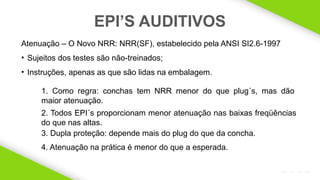 2020 SMALLSTORE. Todos os Direitos Reservados. Siga-nos!
22
Atenuação – O Novo NRR: NRR(SF), estabelecido pela ANSI SI2.6-1997
• Sujeitos dos testes são não-treinados;
• Instruções, apenas as que são lidas na embalagem.
EPI’S AUDITIVOS
4. Atenuação na prática é menor do que a esperada.
1. Como regra: conchas tem NRR menor do que plug´s, mas dão
maior atenuação.
2. Todos EPI´s proporcionam menor atenuação nas baixas freqüências
do que nas altas.
3. Dupla proteção: depende mais do plug do que da concha.
 