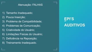 Atenuação: FALHAS
1) Tamanho Inadequado;
2) Pouca Inserção;
3) Problema de Compatibilidade;
4) Problemas de Comunicação;
5) Criatividade do Usuário;
6) Limitações Físicas do Usuário;
7) Deficiência na Reposição;
8) Treinamento Inadequado.
EPI’S
AUDITIVOS
 