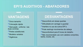 EPI’S AUDITIVOS - ABAFADORES
Único tamanho
Colocação rápida
Atenuação uniforme nas
duas conchas
Partes substituíveis
Modelos variados
Higiênicos
VANTAGENS DESVANTAGENS
Desconforto em áreas quentes
Dificuldade em carregar e guardar
Interfere no uso de outros EPI´s
Pode restringir movimentos da cabeça
Desconfortável para 8 horas de trabalho
Não recomendado uso com cabelos compridos,
barba, óculos, etc.
 