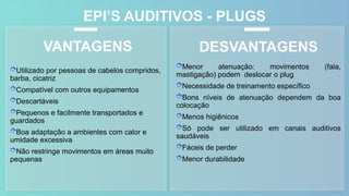 EPI’S AUDITIVOS - PLUGS
Utilizado por pessoas de cabelos compridos,
barba, cicatriz
Compatível com outros equipamentos
Descartáveis
Pequenos e facilmente transportados e
guardados
Boa adaptação a ambientes com calor e
umidade excessiva
Não restringe movimentos em áreas muito
pequenas
VANTAGENS DESVANTAGENS
Menor atenuação: movimentos (fala,
mastigação) podem deslocar o plug
Necessidade de treinamento específico
Bons níveis de atenuação dependem da boa
colocação
Menos higiênicos
Só pode ser utilizado em canais auditivos
saudáveis
Fáceis de perder
Menor durabilidade
 