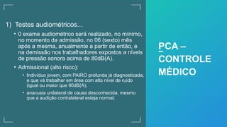 1) Testes audiométricos...
• 0 exame audiométrico será realizado, no mínimo,
no momento da admissão, no 06 (sexto) mês
após a mesma, anualmente a partir de então, e
na demissão nos trabalhadores expostos a níveis
de pressão sonora acima de 80dB(A).
• Admissional (alto risco):
• Indivíduo jovem, com PAIRO profunda já diagnosticada,
e que vá trabalhar em área com alto nível de ruído
(igual ou maior que 90dB(A);
• anacusia unilateral de causa desconhecida, mesmo
que a audição contralateral esteja normal;
PCA –
CONTROLE
MÉDICO
 