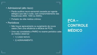 • Admissional (alto risco):
• Perda auditiva neuro-sensorial causada por agente
etilógico que não o ruído, com comprometimento das
frequências 2000, 1000 ou 500Hz;
• Portador de otite médica crônica;
• Periódicos
• Não houve agravamento ou surgimento de novos
casos (Tem uma eficiência e eficácia de PCA)
• Uma vez constatada a PAIRO no exame periódico cabe
ao médico observar:
• 1) CASO NOVO:
• 2) AGRAVAMENTO.
PCA –
CONTROLE
MÉDICO
 