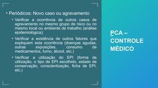 • Periódicos: Novo caso ou agravamento
• Verificar a ocorrência de outros casos de
agravamento no mesmo grupo de risco ou no
mesmo local ou ambiente de trabalho (análise
epidemiológica);
• Verificar a existência de outros fatores que
expliquem esta ocorrência (doenças agudas,
outras exposições, consumo de
medicamentos, fumo, álcool, etc.)
• Verificar a utilização do EPI (forma de
utilização, o tipo de EPI escolhido, estado de
conservação, conscientização, ficha de EPI,
etc.)
PCA –
CONTROLE
MÉDICO
 