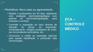 • Periódicos: Novo caso ou agravamento
• Repetir a audiometria em 30 dias, realizando
uma avaliação otorrinolaringológica com
parecer do otorrinolaringologista, para
embasar a conduta.
• Controlar a exposição ao risco através de
redução do tempo de exposição,
remanejamento, refúgios protegidos de ruído,
uso de protetores auriculares, etc.
• Comunicar à chefia as restrições cabíveis
para aquele trabalhador, e protocolar esta
comunicação.
PCA –
CONTROLE
MÉDICO
 