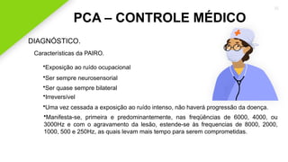 2020 SMALLSTORE. Todos os Direitos Reservados. Siga-nos!
35
PCA – CONTROLE MÉDICO
DIAGNÓSTICO.
Características da PAIRO.
•Ser sempre neurosensorial
•Ser quase sempre bilateral
•Irreversível
•Exposição ao ruído ocupacional
•Uma vez cessada a exposição ao ruído intenso, não haverá progressão da doença.
•Manifesta-se, primeira e predominantemente, nas freqüências de 6000, 4000, ou
3000Hz e com o agravamento da lesão, estende-se às frequencias de 8000, 2000,
1000, 500 e 250Hz, as quais levam mais tempo para serem comprometidas.
 