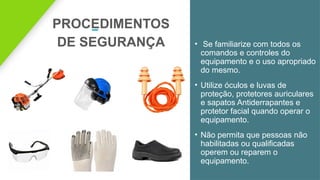 PROCEDIMENTOS
DE SEGURANÇA • Se familiarize com todos os
comandos e controles do
equipamento e o uso apropriado
do mesmo.
• Utilize óculos e luvas de
proteção, protetores auriculares
e sapatos Antiderrapantes e
protetor facial quando operar o
equipamento.
• Não permita que pessoas não
habilitadas ou qualificadas
operem ou reparem o
equipamento.
 