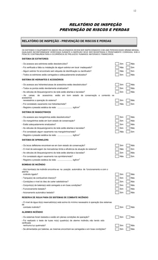 12
RELATÓRIO DE INSPEÇÃO
PREVENÇÃO DE RISCOS E PERDAS
RELATÓRIO DE INSPEÇÃO - PREVENÇÃO DE RISCOS E PERDAS
OS SISTEMAS E EQUIPAMENTOS ABAIXO RELACIONADOS DEVEM SER INSPECIONADOS COM UMA PERIODICIDADE MÍNIMA MENSAL.
QUALQUER INCONFORMIDADE VERIFICADA DURANTE A INSPEÇÃO DEVE SER REGISTRADA E PRONTAMENTE CORRIGIDA, SOB A
PENA DE CONTRIBUIREM PARA A OCORRÊNCIA DE PREJUÍZOS HUMANOS, MATERIAIS E FINANCEIROS.
SISTEMA DE EXTINTORES
- Os acessos aos extintores estão desobstruídos? Sim Não
- Foi verificada a falta ou instalação de algum extintor em local inadequado? Não Sim
- Algum extintor foi encontrado sem etiqueta de identificação ou danificado? Não Sim
- Todos os extintores estão carregados e adequadamente sinalizados? Sim Não
SISTEMA DE HIDRANTES E ACESSÓRIOS
- Os acessos aos hidrantes/caixas de acessórios estão desobstruídos? Sim Não
- Todos os pontos estão devidamente sinalizados? Sim Não
- As válvulas de bloqueio/governo da rede estão abertas e lacradas? Sim Não
- As caixas de acessórios estão em bom estado de conservação e contendo os
acessórios
necessários a operação do sistema? Sim Não
- Foi constatado vazamento nos hidrantes/rede? Não Sim
- Registre a pressão estática da rede: .......................... kgf/cm2
SISTEMA DE MANGOTINHOS
- Os acessos aos mangotinhos estão desobstruídos? Sim Não
- Os mangotinhos estão em bom estado de conservação? Sim Não
- Estão adequadamente sinalizados? Sim Não
- As válvulas de bloqueio/governo da rede estão abertas e lacradas? Sim Não
- Foi constatado algum vazamento nos mangotinhos/rede? Não Sim
- Registre a pressão estática da rede: .......................... kgf/cm2
SISTEMA DE SPRINKLERS
- Os bicos defletores encontram-se em bom estado de conservação? Sim Não
- O nível de estocagem de mercadorias limita a eficiência de atuação do sistema? Não Sim
- As válvulas de bloqueio/governo da rede estão abertas e lacradas? Sim Não
- Foi constatado algum vazamento nos sprinklers/rede? Não Sim
- Registre a pressão estática da rede: .......................... kgf/cm2
BOMBAS DE INCÊNDIO
- A(s) bomba(s) de incêndio encontra-se na posição automática de funcionamento e com o
alarme
incêndio ligado? Sim Não
- Tanque(s) de combustível cheio(s)? Sim Não
- Condições e nível do óleo de carter satisfatórios? Sim Não
- Conjunto(s) de bateria(s) está carregado e em boas condições? Sim Não
- Funcionamento testado? Sim Não
- Acionamento automático testado? Sim Não
RESERVA DE ÁGUA PARA OS SISTEMAS DE COMBATE INCÊNDIO
- O nível de água do(s) reservatório(s) está acima do mínimo necessário à operação dos sistemas
de
combate incêndio? Sim Não
ALARMES INCÊNDIO
- Os sistemas foram testados e estão em plenas condições de operação? Sim Não
- Foi realizado o teste de luzes no(s) quadro(s) de alarme incêndio, não tendo sido
verificada
nenhuma luz queimada? Sim Não
- Se alimentados por baterias, as mesmas encontram-se carregadas e em boas condições? Sim Não
 