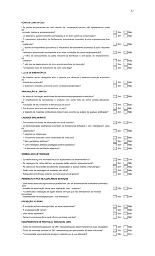 13
PORTAS CORTA-FOGO
- As portas encontram-se em bom estado de conservação/ pintura, não apresentando sinais
de
corrosão, batidas e empenamentos? Sim Não
- Os batentes e guias encontram-se instalados e em bom estado de conservação? Sim Não
- O mecanismo automático de fechamento encontra-se conectado à porta e apresenta-se livre
de
obstáculos? Sim Não
- O fusível de rompimento que conecta o mecanismo de fechamento automático à porta encontra-
se
instalado e posicionado corretamente e em boas condições de conservação/operação? Sim Não
- O trilho de deslocamento da porta encontra-se lubrificado e sem sinais de empenamento
ou
corrosão? Sim Não
- O vão livre de deslocamento da porta encontra-se livre de obstrução? Sim Não
- Foi realizado teste de fechamento da porta corta-fogo? Sim Não
LUZES DE EMERGÊNCIA
- As baterias estão carregadas e/ou o gerador que alimenta o sistema na posição automática
de
entrada em operação? Sim Não
- O sistema foi testado e encontra-se em condições de operação? Sim Não
ARRUMAÇÃO & LIMPEZA
- As áreas de circulação estão livres de mercadorias/equipamentos ou entulhos? Sim Não
- O empilhamento de mercadorias e produtos vem sendo feito de forma correta, atendendo
as
indicações de altura máxima e demarcação de piso? Sim Não
- Boa limpeza, sem acúmulo de resíduos no piso? Sim Não
- O depósito de materiais combustíveis (inservíveis) encontra-se isolado de qualquer edificação? Sim Não
LÍQUIDOS INFLAMÁVEIS
- Em excesso nas áreas de fabricação e/ou local indevido? Não Sim
- Os tambores/ latas/ vasilhames encontram-se devidamente fechados e com retenção em caso
de
vazamentos? Sim Não
- O depósito de inflamáveis:
* Encontra-se trancado e sem vazamentos de produtos? Sim Não
* Sem gambiarras elétricas? Sim Não
* Com instalações elétricas protegidas contra explosões? Sim Não
* A área está com ventilação adequada? Sim Não
SISTEMA DE ELETRICIDADE
- Foi verificada alguma anomalia visual ou aquecimento no sistema elétrico? Não Sim
- As passagens de cabos elétricos via paredes estão seladas adequadamente? Sim Não
- As cabines de força estão devidamente sinalizadas e o acesso restrito a manutenção? Sim Não
- Estão livres de estocagem de materiais não afins? Sim Não
- Adequadamente limpas, estando livres do acúmulo de poeira? Sim Não
PERMISSÃO PARA REALIZAÇÃO DE SERVIÇOS
- Está sendo realizado algum serviço (solda/corte, uso de andaime/altura e ambiente confinado)
sem
emissão de autorização formal para realização dos mesmos? Não Sim
- Foi verificado a realização de algum desses serviços que não atenda todas as medidas
preventivas
estabelecidas na autorização para sua realização? Não Sim
PROIBIÇÃO AO FUMO
- A proibição ao fumo abrange todas as áreas necessárias? Sim Não
- A sinalização está visível? Sim Não
- Vem sendo respeitada? Sim Não
- Existem locais específicos para o fumo nas áreas restritas? Sim Não
EQUIPAMENTOS DE PROTEÇÃO INDIVIDUAL (EPI)
- Todos os funcionários possuem os EPI’s necessários para desenvolverem as suas atividades? Sim Não
- Todos os visitantes recebem os EPI’s necessários para percorrerem as áreas industriais? Sim Não
- Foi constatada a permanência de algum visitante sem a sua utilização? Não Sim
 