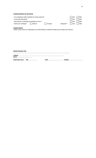 14
CARREGADORES DE BATERIAS
- Os carregadores estão instalados em áreas externas? Sim Não
- A área está delimitada? Sim Não
- Está afixada a sinalização de proibição ao fumo? Sim Não
- Sistema de ventilação: Natural Forçada Adequado? Sim Não
COMENTÁRIOS
( Neste campo devem ser registradas as inconformidades e medidas tomadas para correção das mesmas):
INSPECIONADO POR:
.................................................................................................................................................................
CARGO: ................................................................................................................................
DATA:...........................................
AUDITADO PELA EM: ........................ POR:.......................................... CARGO: ......................................
 