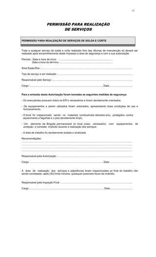 15
PERMISSÃO PARA REALIZAÇÃO
DE SERVIÇOS
PERMISSÃO PARA REALIZAÇÃO DE SERVIÇOS DE SOLDA E CORTE
Todo e qualquer serviço de solda e corte realizado fora das oficinas de manutenção só deverá ser
realizado após encaminhamento deste impresso a área de segurança e com a sua autorização.
Período : Data e hora de início :...........................................................................
Data e hora do término :...........................................................................
Área Específica :.................................................................................................................................
Tipo de serviço a ser realizado :..........................................................................................................
Responsável pelo Serviço :.................................................................................................................
Cargo :........................................................................................................Data:................................
Para a emissão desta Autorização foram tomadas as seguintes medidas de segurança:
- Os executantes possuem todos os EPI’s necessários e foram devidamente orientados;
- Os equipamentos a serem utilizados foram vistoriados, apresentando boas condições de uso e
funcionamento;
- O local foi inspecionado sendo os materiais combustíveis retirados e/ou protegidos contra
aquecimento e fagulhas e o piso devidamente limpo;
- Um elemento da Brigada permanecerá no local (caso necessário) com equipamentos de
proteção e combate incêndio durante a realização dos serviços;
- A área de trabalho foi devidamente isolada e sinalizada.
Recomendações:
............................................................................................................................................................
............................................................................................................................................................
............................................................................................................................................................
............................................................................................................................................................
Responsável pela Autorização :..........................................................................................................
Cargo: ....................................................................................................... Data:................................
A área de realização dos serviços e adjacências foram inspecionadas ao final do trabalho não
sendo constatado, após (30) trinta minutos, quaisquer possíveis focos de incêndio.
Responsável pela Inspeção Final :......................................................................................................
Cargo :........................................................................................................ Data:...............................
 