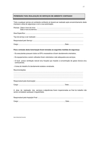 17
PERMISSÃO PARA REALIZAÇÃO DE SERVIÇOS EM AMBIENTE CONFINADO
Todo e qualquer serviço em ambiente confiando só deverá ser realizado após encaminhamento deste
impresso a área de segurança e com a sua autorização.
Período : Data e hora de início :...........................................................................
Data e hora do término :...........................................................................
Área Específica :.................................................................................................................................
Tipo de serviço a ser realizado :..........................................................................................................
Responsável pelo Serviço :.................................................................................................................
Cargo :........................................................................................................Data:................................
Para a emissão desta Autorização foram tomadas as seguintes medidas de segurança:
- Os executantes possuem todos os EPI’s necessários e foram devidamente orientados;
- Os equipamentos a serem utilizados foram vistoriados e são adequados aos serviços;
- O local possui ventilação natural e/ou forçada que impede a concentração de gases tóxicos e/ou
combustíveis;
- A área de trabalho foi devidamente isolada e sinalizada.
Recomendações:
............................................................................................................................................................
............................................................................................................................................................
............................................................................................................................................................
............................................................................................................................................................
Responsável pela Autorização :..........................................................................................................
Cargo: ....................................................................................................... Data:................................
A área de realização dos serviços e adjacências foram inspecionadas ao final do trabalho não
sendo constatado quaisquer irregularidade.
Responsável pela Inspeção Final :......................................................................................................
Cargo :........................................................................................................ Data:...............................
RELATORICONTP-99.DOC
 