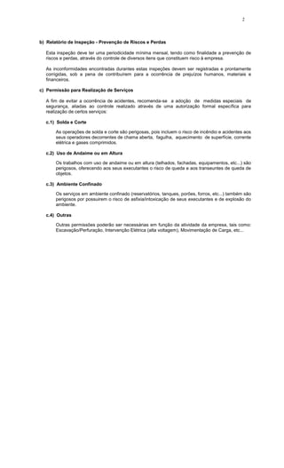 2
b) Relatório de Inspeção - Prevenção de Riscos e Perdas
Esta inspeção deve ter uma periodicidade mínima mensal, tendo como finalidade a prevenção de
riscos e perdas, através do controle de diversos itens que constituem risco à empresa.
As inconformidades encontradas durantes estas inspeções devem ser registradas e prontamente
corrigidas, sob a pena de contribuírem para a ocorrência de prejuízos humanos, materiais e
financeiros.
c) Permissão para Realização de Serviços
A fim de evitar a ocorrência de acidentes, recomenda-se a adoção de medidas especiais de
segurança, aliadas ao controle realizado através de uma autorização formal específica para
realização de certos serviços:
c.1) Solda e Corte
As operações de solda e corte são perigosas, pois incluem o risco de incêndio e acidentes aos
seus operadores decorrentes de chama aberta, fagulha, aquecimento de superfície, corrente
elétrica e gases comprimidos.
c.2) Uso de Andaime ou em Altura
Os trabalhos com uso de andaime ou em altura (telhados, fachadas, equipamentos, etc...) são
perigosos, oferecendo aos seus executantes o risco de queda e aos transeuntes de queda de
objetos.
c.3) Ambiente Confinado
Os serviços em ambiente confinado (reservatórios, tanques, porões, forros, etc...) também são
perigosos por possuirem o risco de asfixia/intoxicação de seus executantes e de explosão do
ambiente.
c.4) Outras
Outras permissões poderão ser necessárias em função da atividade da empresa, tais como:
Escavação/Perfuração, Intervenção Elétrica (alta voltagem), Movimentação de Carga, etc...
 