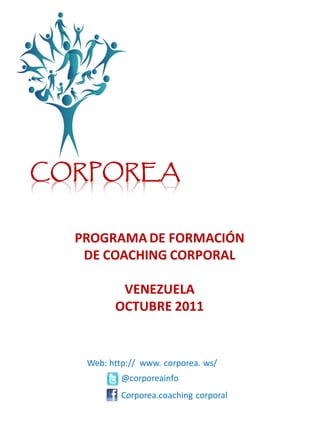 CORPOREA


  PROGRAMA DE FORMACIÓN
   DE COACHING CORPORAL

          VENEZUELA
         OCTUBRE 2011


   Web: http:// www. corporea. ws/
           @corporeainfo
           Corporea.coaching corporal
 