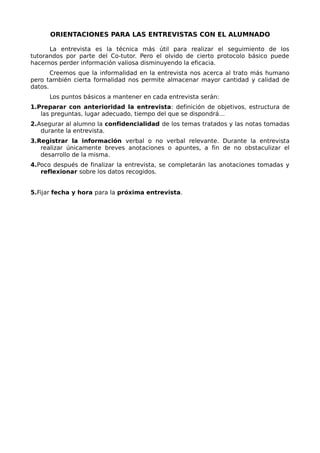 ORIENTACIONES PARA LAS ENTREVISTAS CON EL ALUMNADO
La entrevista es la técnica más útil para realizar el seguimiento de los
tutorandos por parte del Co-tutor. Pero el olvido de cierto protocolo básico puede
hacernos perder información valiosa disminuyendo la eficacia.
Creemos que la informalidad en la entrevista nos acerca al trato más humano
pero también cierta formalidad nos permite almacenar mayor cantidad y calidad de
datos.
Los puntos básicos a mantener en cada entrevista serán:
1.Preparar con anterioridad la entrevista: definición de objetivos, estructura de
las preguntas, lugar adecuado, tiempo del que se dispondrá…
2.Asegurar al alumno la confidencialidad de los temas tratados y las notas tomadas
durante la entrevista.
3.Registrar la información verbal o no verbal relevante. Durante la entrevista
realizar únicamente breves anotaciones o apuntes, a fin de no obstaculizar el
desarrollo de la misma.
4.Poco después de finalizar la entrevista, se completarán las anotaciones tomadas y
reflexionar sobre los datos recogidos.
5.Fijar fecha y hora para la próxima entrevista.
 