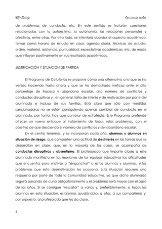 IES Villavieja Convivencia escolar
de problemas de conducta, etc. En este sentido se tratarán cuestiones
relacionadas con la autoestima, la autonomía, las relaciones personales y
afectivas, entre otras. Por otro lado, se intentará abordar el aspecto académico,
temas como horario de estudio en casa, agenda diaria, técnicas de estudio,
orden, material, asistencia, puntualidad, expectativas académicas, etc. de modo
que influyan positivamente en sus resultados académicos.
JUSTIFICACIÓN Y SITUACIÓN DE PARTIDA
El Programa de Cotutorías se propone como una alternativa a lo que se ha
venido haciendo hasta ahora y que se ha demostrado ineficaz ante el alto
porcentaje de fracaso y abandono escolar, alto número de conflictos y
conductas disruptivas y , en general, falta de interés y de motivación por parte del
alumnado e incluso de sus familias. Está claro que sólo con medidas
sancionadoras no se están consiguiendo apenas cambios de conducta en el
alumnado, por tanto, hay que cambiar de estrategia. Este Programa pretende
ofrecer un nuevo enfoque al tratamiento de todos estos problemas, con el
objetivo de que descienda el número de conflictos y del abandono escolar.
En el centro tenemos, y se incorporan cada año, alumnos y alumnas en
situación de riesgo, que comparten una actitud de desinterés en las tareas que se
desarrollan en clase, que, en la mayoría de los casos, se acompaña de
conductas disruptivas y absentismo. El profesorado que imparte clases a este
alumnado manifiesta en las reuniones de los equipos educativos las dificultades
que encuentra para motivar o “enganchar” a estos alumnos y alumnas, y los
problemas que esta desmotivación les ocasiona. Esta situación requiere una
respuesta por parte de toda la comunidad educativa, ya que dicho alumnado
seguirá pasando de curso obligatoriamente y el problema será mayor con el paso
de los años. Si se consigue “rescatar” a varios y, preferiblemente, a todos los
alumnos en esta situación, estaremos ayudándolos a ellos, a sus compañeros y,
por supuesto, al profesorado que les da clase.
2
 