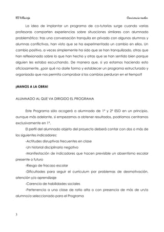 IES Villavieja Convivencia escolar
La idea de implantar un programa de co-tutorías surge cuando varias
profesoras comparten experiencias sobre situaciones similares con alumnado
problemático: tras una conversación tranquila en privado con algunos alumnos y
alumnas conflictivos, han visto que se ha experimentado un cambio en ellos. Un
cambio positivo, a veces simplemente ha sido que se han tranquilizado, otras que
han reflexionado sobre lo que han hecho y otras que se han sentido bien porque
alguien les estaba escuchando. De manera que, si ya estamos haciendo esto
oficiosamente, ¿por qué no darle forma y establecer un programa estructurado y
organizado que nos permita comprobar si los cambios perduran en el tiempo?
¡MANOS A LA OBRA!
ALUMNADO AL QUE VA DIRIGIDO EL PROGRAMA
Este Programa sólo acogerá a alumnado de 1º y 2º ESO en un principio,
aunque más adelante, si empezamos a obtener resultados, podríamos centrarnos
exclusivamente en 1º.
El perfil del alumnado objeto del proyecto deberá contar con dos o más de
los siguientes indicadores:
-Actitudes disruptivas frecuentes en clase
-Un historial disciplinario negativo
-Manifestación de indicadores que hacen previsible un absentismo escolar
presente o futuro
-Riesgo de fracaso escolar
-Dificultades para seguir el currículum por problemas de desmotivación,
atención y/o aprendizaje
-Carencia de habilidades sociales
-Pertenencia a una clase de ratio alta o con presencia de más de un/a
alumno/a seleccionado para el Programa
3
 