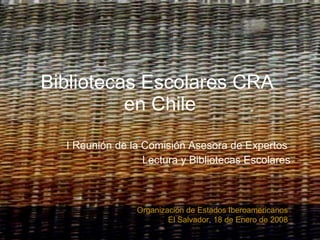 Bibliotecas Escolares CRA  en Chile I Reunión de la Comisión Asesora de Expertos  Lectura y Bibliotecas Escolares Organización de Estados Iberoamericanos El Salvador, 18 de Enero de 2008 