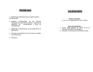 PROGRAMA CALENDARIO
Referencias anatómicas de la vía aérea superior.
Vía aérea difícil. Fechas y horarios:
9, 10, 13 y 14 diciembre 2010, las 17 horas
Aspectos fundamentales de las técnicas
quirúrgicas de control de la vía aérea. Esquema de
realización de cricotirotomías y tipos de
cricotirotomías. Aulas de impartición:
Teoría: Aula número 12 edificio B de la
Utilidad de la cricotirotomía en el manejo de la vía Facultad de Medicina de Zaragoza.
aérea difícil. Practicum: Se anunciará al comenzar el curso
Técnicas de ventilación por jet a través de catéter
de cricotirotomía.
Practicum.