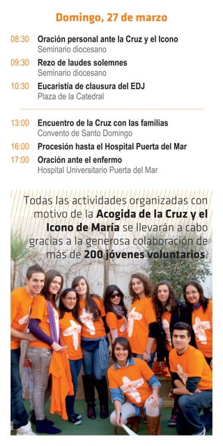 Domingo, 27 de marzo
08:30 Oración personal ante la Cruz y el Icono
      Seminario diocesano
09:30 Rezo de laudes solemnes
      Seminario diocesano
10:30 Eucaristía de clausura del EDJ
      Plaza de la Catedral

13:00 Encuentro de la Cruz con las familias
      Convento de Santo Domingo
16:00 Procesión hasta el Hospital Puerta del Mar
17:00 Oración ante el enfermo
      Hospital Universitario Puerta del Mar


   Todas las actividades organizadas con
     motivo de la Acogida de la Cruz y el
       Icono de María se llevarán a cabo
    gracias a la generosa colaboración de
       más de 200 jóvenes voluntarios.
 