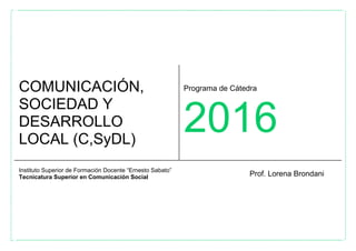 COMUNICACIÓN,
SOCIEDAD Y
DESARROLLO
LOCAL (C,SyDL)
Programa de Cátedra
2016
Instituto Superior de Formación Docente “Ernesto Sabato”
Tecnicatura Superior en Comunicación Social Prof. Lorena Brondani
 