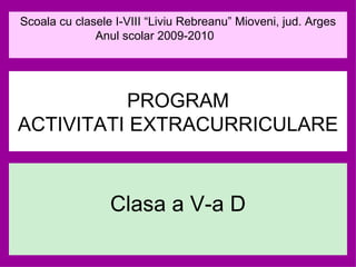 Clasa a V-a D PROGRAM ACTIVITATI EXTRACURRICULARE Scoala cu clasele I-VIII “Liviu Rebreanu” Mioveni, jud. Arges Anul scolar 2009-2010  