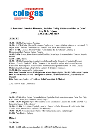 II Jornadas “Derechos Humanos, Sociedad Civil y Homosexualidad en Cuba”.
                           23 y 24 de Febrero
                          CASA DE AMÉRICA

JUEVES 23

10:00 – 10:30h. Presentación Jornadas
10:30 – 11:15h. Carlos Alberto Montaner - Conferencia : La necesidad de coherencia emocional. El
origen de los Derechos Fundamentales. Presenta Juan Soler, Alcalde de Getafe
11:15 -11.45h. Osvaldo Alfonso Valdés – Conferencia .La Revolución Cubana y la
Homosexualidad. Presenta Calixto Navarro
11:45-12.15h. Roger Salas –Conferencia-Una historia real y un drama verdadero.Presenta Antonio
Golmar
12:15-12:30h. Receso
12:30 – 13:30h. Mesa debate. Asociaciones Cubanas España. Ponentes: Fundación Hispano
Cubana “Orlando Fondevila”. Cuba Democracia Ya: Yuniel Jacomino. Movimiento Cristiano
Liberación. Remis Iglesias. Asociación de Iberoamericanos por la Libertad: Dr. Tony Guedes.
Modera: Elena Larrinaga, Observatorio Cubano de Derechos Humanos
13:30 -14-30h Inauguración. Instituciones.
Don. Juan Manuel Cabrera. Embajador en Misión Especial para DDHH .Gobierno de España
Dña. María Dolores Navarro – Delegada de Familia y Servicios Sociales Ayuntamiento de
Madrid-
Dña. Esperanza Aguirre – Presidenta de la Comunidad de Madrid-

Acto Musical: Boris Larramendi



TARDE:

16:30 – 17:30h Mesa Debate Fuerzas Políticas Españolas. Posicionamiento sobre Cuba. Toni Picó,
CIU; Pablo Casado, PP; Fernando Maura, UPyD
17:30 – 18:30h Eugenio Tuya: ¨Que se abran todos los armarios´. Escrito de Abilio Estévez "De
la maldita historia de los pájaros"
18:30 – 19:30h Periodistas Españoles ante la Libertad en Cuba. Hermann Terscht, Maite Rico,
Vicente Botín, Mario Noya. Modera: Gina Montaner
19:30 – 20:30h Conferencia Zoe Valdés “Revival de las máscaras y el chantaje”
23:00h Acto Lúdico- Cultural

Día 24

MAÑANA:

10:00 – 11:30h Vídeo y mesa de debate .El CENESEX de Mariela Castro
 