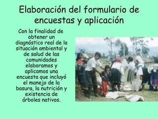 Elaboración del formulario de
encuestas y aplicación
Con la finalidad de
obtener un
diagnóstico real de la
situación ambiental y
de salud de las
comunidades
elaboramos y
aplicamos una
encuesta que incluyó
el manejo de la
basura, la nutrición y
existencia de
árboles nativos.
 