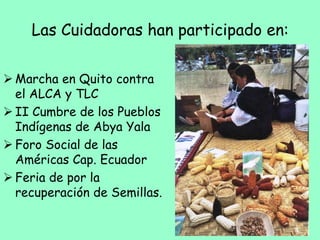 Las Cuidadoras han participado en:
 Marcha en Quito contra
el ALCA y TLC
 II Cumbre de los Pueblos
Indígenas de Abya Yala
 Foro Social de las
Américas Cap. Ecuador
 Feria de por la
recuperación de Semillas.
 
