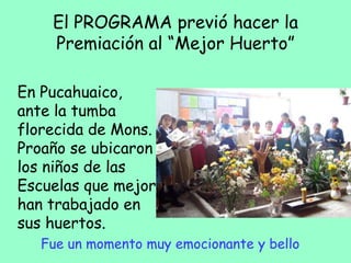 El PROGRAMA previó hacer la
Premiación al “Mejor Huerto”
En Pucahuaico,
ante la tumba
florecida de Mons.
Proaño se ubicaron
los niños de las
Escuelas que mejor
han trabajado en
sus huertos.
Fue un momento muy emocionante y bello
 